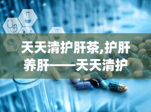 天天清护肝茶,护肝养肝——天天清护肝茶全面解析”