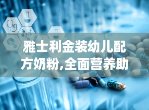 雅士利金装幼儿配方奶粉,全面营养助力宝宝健康成长”