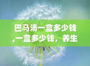 巴马汤一盒多少钱,一盒多少钱，养生效果如何？”