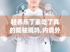 轻养乐丁素吃了真的能祛斑吗,内调外养，助力祛斑美颜