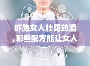 吓跑女人壮阳药酒,哪些配方能让女人“害怕”，男性如何科学饮用？