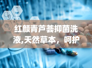 红颜青芦荟抑菌洗液,天然草本，呵护女性健康新选择”