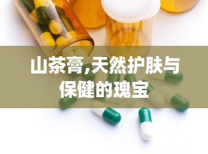 山茶膏,天然护肤与保健的瑰宝