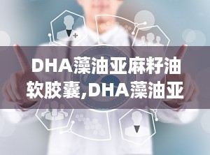 DHA藻油亚麻籽油软胶囊,DHA藻油亚麻籽油软胶囊的全面呵护