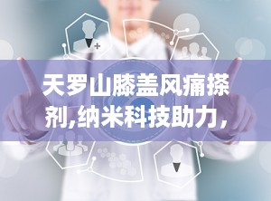 天罗山膝盖风痛搽剂,纳米科技助力，钟太医天罗山膝盖风痛搽剂——缓解关节不适的守护神”