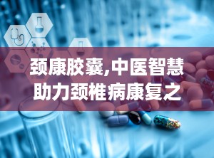 颈康胶囊,中医智慧助力颈椎病康复之路