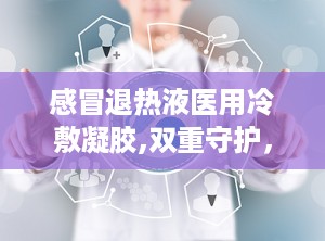 感冒退热液医用冷敷凝胶,双重守护，轻松应对发热不适