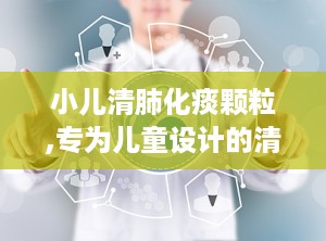 小儿清肺化痰颗粒,专为儿童设计的清热化痰止咳良方