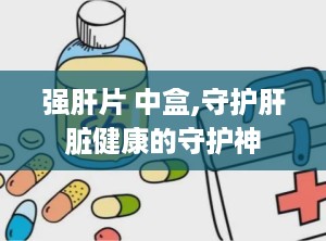 强肝片 中盒,守护肝脏健康的守护神