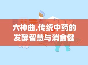 六神曲,传统中药的发酵智慧与消食健脾之道