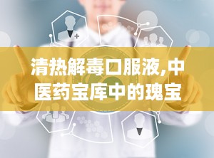 清热解毒口服液,中医药宝库中的瑰宝，守护健康的中成药典范