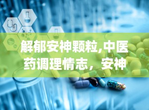 解郁安神颗粒,中医药调理情志，安神定志的养生良方