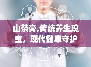 山茶膏,传统养生瑰宝，现代健康守护者