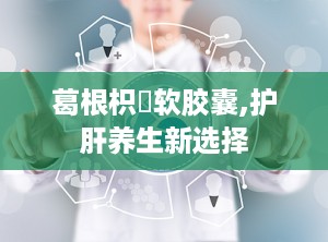 葛根枳椇软胶囊,护肝养生新选择