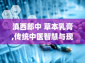 滇西郎中 草本乳膏,传统中医智慧与现代护肤科技融合的皮肤护理良方”