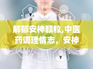 解郁安神颗粒,中医药调理情志，安神定志的养生良方