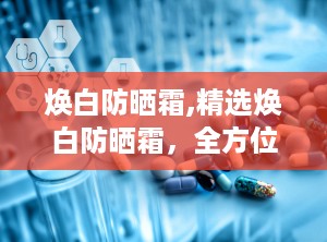 焕白防晒霜,精选焕白防晒霜，全方位呵护你的美丽肌肤”