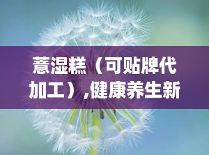 薏湿糕（可贴牌代加工）,健康养生新选择，贴牌代加工助力创业梦想
