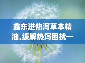 鑫东进热泻草本精油,缓解热泻困扰——鑫东进热泻精油全新上市”