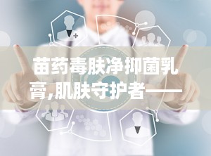 苗药毒肤净抑菌乳膏,肌肤守护者——毒肤净抑菌乳膏功效解析”