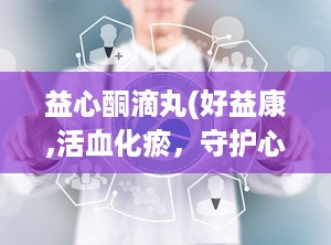 益心酮滴丸(好益康,活血化瘀，守护心血管健康的中成药良方