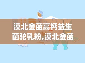 漠北金蓝高钙益生菌驼乳粉,漠北金蓝高钙益生菌驼乳粉，守护健康每一天”