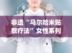 非遗“马尔哈米贴敷疗法”女性系列,非遗马尔哈米贴敷疗法女性系列，守护女性健康之路