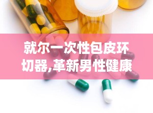 就尔一次性包皮环切器,革新男性健康护理的微创利器