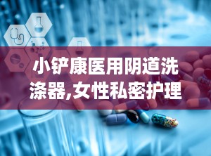 小铲康医用阴道洗涤器,女性私密护理的贴心伴侣”