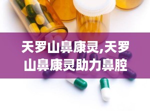 天罗山鼻康灵,天罗山鼻康灵助力鼻腔健康守护”