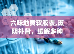 六味地黄软胶囊,滋阴补肾，缓解多种肾阴虚症状的天然良药
