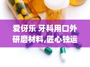 爱伢乐 牙科用口外研磨材料,匠心独运，守护口腔健康