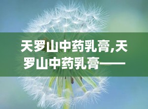 天罗山中药乳膏,天罗山中药乳膏——肌肤健康守护者”
