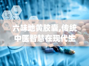 六味地黄胶囊,传统中医智慧在现代生活中的应用