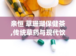 亲恒 草珊瑚保健茶,传统草药与现代饮品的完美融合”