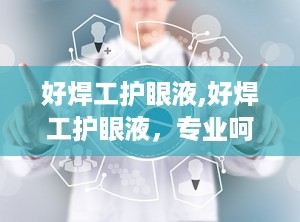 好焊工护眼液,好焊工护眼液，专业呵护眼部健康